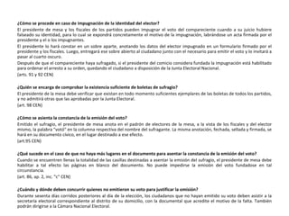 ¿Cómo se procede en caso de impugnación de la identidad del elector? El presidente de mesa y los fiscales de los partidos pueden impugnar el voto del compareciente cuando a su juicio hubiere falseado su identidad, para lo cual se expondrá concretamente el motivo de la impugnación, labrándose un acta firmada por el presidente y el o los impugnantes.  El presidente lo hará constar en un sobre aparte, anotando los datos del elector impugnado en un formulario firmado por el presidente y los fiscales. Luego, entregará ese sobre abierto al ciudadano junto con el necesario para emitir el voto y lo invitará a pasar al cuarto oscuro. Después de que el compareciente haya sufragado, si el presidente del comicio considera fundada la impugnación está habilitado para ordenar el arresto a su orden, quedando el ciudadano a disposición de la Junta Electoral Nacional. (arts. 91 y 92 CEN) ¿Quién se encarga de comprobar la existencia suficiente de boletas de sufragio? El presidente de la mesa debe verificar que existan en todo momento suficientes ejemplares de las boletas de todos los partidos, y no admitirá otras que las aprobadas por la Junta Electoral. (art. 98 CEN) ¿Cómo se asienta la constancia de la emisión del voto? Emitido el sufragio, el presidente de mesa anota en el padrón de electores de la mesa, a la vista de los fiscales y del elector mismo, la palabra "votó" en la columna respectiva del nombre del sufragante. La misma anotación, fechada, sellada y firmada, se hará en su documento cívico, en el lugar destinado a ese efecto. (art.95 CEN) ¿Qué sucede en el caso de que no haya más lugares en el documento para asentar la constancia de la emisión del voto? Cuando se encuentren llenas la totalidad de las casillas destinadas a asentar la emisión del sufragio, el presidente de mesa debe habilitar a tal efecto las páginas en blanco del documento. No puede impedirse la emisión del voto fundadose en tal circunstancia. (art. 86, ap. 2, inc. "c" CEN) ¿Cuándo y dónde deben concurrir quienes no emitieron su voto para justificar la omisión? Durante sesenta días corridos posteriores al día de la elección, los ciudadanos que no hayan emitido su voto deben asistir a la secretaría electoral correspondiente al distrito de su domicilio, con la documental que acredite el motivo de la falta. También podrán dirigirse a la Cámara Nacional Electoral.  