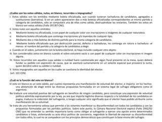 ¿Cuáles son los votos válidos, nulos, en blanco, recurridos o impugnados? I. Votos válidos son los emitidos mediante boleta oficializada, aun cuando tuvieran tachaduras de candidatos, agregados o sustituciones (borratina). Si en un sobre aparecieren dos o más boletas oficializadas correspondientes al mismo partido y categoría de candidatos, sólo se computará una de ellas como válida, destruyéndose las restantes. También los votos en blanco son votos válidos (Fallo 397/87 CNE). II. Votos nulos son aquellos emitidos: o        Mediante boleta no oficializada, o con papel de cualquier color con inscripciones o imágenes de cualquier naturaleza. o        Mediante boleta oficializada que contenga inscripciones y/o leyendas de cualquier tipo. o        Mediante dos o más boletas de distinto partido para la misma categoría de candidatos. o        Mediante boleta oficializada que por destrucción parcial, defecto o tachaduras, no contenga sin rotura o tachadura -al menos- el nombre del partido y la categoría de candidatos a elegir. o  Cuando en el sobre, juntamente con la boleta electoral, se haya incluido cualquier otro objeto. III. Son considerados votos en blanco cuando el sobre estuviere vacío o con papel de cualquier color sin inscripciones ni imagen alguna.. IV. Votos recurridos son aquellos cuya validez o nulidad fuere cuestionada por algún fiscal presente en la mesa, quien deberá fundar su pedido con expresión de causa, que se asentará sumariamente en un volante especial que proveerá la Junta, quien decidirá sobre su validez o nulidad. V. Votos impugnados son aquellos en los cuales se cuestiona la identidad del elector. (art. 101 CEN) ¿Cuál es la función del voto en blanco? El voto en blanco es un voto válido, por cuanto representa una manifestación de voluntad del elector, e importa -en los hechos- una abstención de elegir entre las diversas propuestas formuladas en un sistema legal de sufragio obligatorio como el argentino. N o traduce una voluntad positiva del sufragante en beneficio de ningún candidato, pero constituye una expresión de voluntad política admitida expresamente por la ley, ya sea que importe legítimo disenso respecto a la totalidad de los candidatos en pugna, traduzca la indecisión del sufragante, o tenga cualquier otro significado que el elector haya podido atribuirle como manifestación de su voluntad. Se trata de una herramienta valiosa que permite a los votantes manifestar su disconformidad con todos los candidatos y con las propuestas formuladas por los partidos políticos. Sobre este punto, la Cámara Nacional Electoral explicó (Fallo 2992/02 CNE) que no entender su sentido importaría tanto como obligar al sufragante a ejercer una opción entre determinados candidatos o listas, violentando su acto ético político de conciencia, negándole la libertad de expresar su disconformidad con todos ellos, lo cual no se compadece con los principios democráticos que constituyen la base misma del sufragio. 
