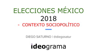 ELECCIONES MÉXICO
2018
- CONTEXTO SOCIOPOLÍTICO
DIEGO SATURNO | @diegosatur
 
