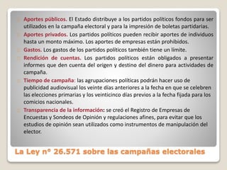 La Ley n° 26.571 sobre las campañas electorales
Aportes públicos. El Estado distribuye a los partidos políticos fondos para ser
utilizados en la campaña electoral y para la impresión de boletas partidarias.
Aportes privados. Los partidos políticos pueden recibir aportes de individuos
hasta un monto máximo. Los aportes de empresas están prohibidos.
Gastos. Los gastos de los partidos políticos también tiene un límite.
Rendición de cuentas. Los partidos políticos están obligados a presentar
informes que den cuenta del origen y destino del dinero para actividades de
campaña.
Tiempo de campaña: las agrupaciones políticas podrán hacer uso de
publicidad audiovisual los veinte días anteriores a la fecha en que se celebren
las elecciones primarias y los veinticinco días previos a la fecha fijada para los
comicios nacionales.
Transparencia de la información: se creó el Registro de Empresas de
Encuestas y Sondeos de Opinión y regulaciones afines, para evitar que los
estudios de opinión sean utilizados como instrumentos de manipulación del
elector.
 