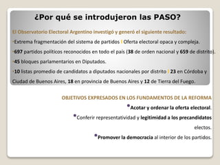 ¿Por qué se introdujeron las PASO?
El Observatorio Electoral Argentino investigó y generó el siguiente resultado:
•Extrema fragmentación del sistema de partidos l Oferta electoral opaca y compleja.
•697 partidos políticos reconocidos en todo el país (38 de orden nacional y 659 de distrito).
•45 bloques parlamentarios en Diputados.
•10 listas promedio de candidatos a diputados nacionales por distrito l 23 en Córdoba y
Ciudad de Buenos Aires, 18 en provincia de Buenos Aires y 12 de Tierra del Fuego.
OBJETIVOS EXPRESADOS EN LOS FUNDAMENTOS DE LA REFORMA
•Acotar y ordenar la oferta electoral.
•Conferir representatividad y legitimidad a los precandidatos
electos.
•Promover la democracia al interior de los partidos.
 