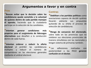 Argumentos a favor y en contra
Pros
•Buscan evitar que la decisión sobre las
candidaturas quede sometida a la voluntad
de quienes dentro de cada partido manejan
el aparato, haciendo que la ciudadanía
participe en la selección de los candidatos.
•Intentan generar condiciones más
propicias para el surgimiento de liderazgos
alternativos que desafíen a la conducción
dentro de cada fuerza.
•Intentan ordenar y reducir la oferta
electoral al prohibir las candidaturas
múltiples y reducir el número de
competidores en las elecciones generales
mediante el umbral electoral.
Contras
•Debilitan a los partidos políticos como
asociaciones capaces de decidir quiénes
llevarán adelante sus propuestas
quitando de su órbita el proceso de
selección de candidaturas.
•Riesgo de cansancio del electorado,
sobre todo en las provincias que no
celebren sus elecciones provinciales de
manera simultánea con las nacionales y
tengan sistema de primarias también.
•Las adhesiones realizadas con
posterioridad a las PASO generan
confusión en el elector.
 