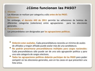 ¿Cómo funcionan las PASO?
1. Alianzas
Las Alianzas se realizan por categoría y sólo antes de las PASO.
2. Adhesiones
Sin embargo, el decreto 443 de 2011 permite las adhesiones de boletas de
diferentes categorías (colectoras) entre agrupaciones para las elecciones
generales.
3. Precandidaturas
Los precandidatos son designados por las agrupaciones políticas.
• Deberán estar avaladas. Cada precandidatura necesita un mínimo de avales
de afiliados y ningún afiliado puede avalar más de una candidatura.
• No podrán presentarse precandidaturas múltiples para cargos nacionales:
Cada precandidatura sólo puede ser de una sola agrupación política y para
una sola categoría de cargos electivos.
• Todas las agrupaciones políticas deberán participar de las PASO para poder
competir en las elecciones generales, aún en los casos en que presenten una
lista única.
 