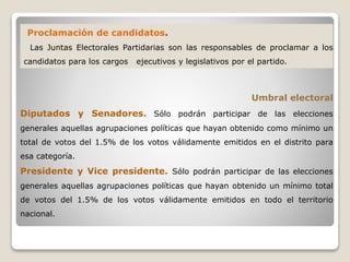 Proclamación de candidatos.
Las Juntas Electorales Partidarias son las responsables de proclamar a los
candidatos para los cargos ejecutivos y legislativos por el partido.
Umbral electoral
Diputados y Senadores. Sólo podrán participar de las elecciones
generales aquellas agrupaciones políticas que hayan obtenido como mínimo un
total de votos del 1.5% de los votos válidamente emitidos en el distrito para
esa categoría.
Presidente y Vice presidente. Sólo podrán participar de las elecciones
generales aquellas agrupaciones políticas que hayan obtenido un mínimo total
de votos del 1.5% de los votos válidamente emitidos en todo el territorio
nacional.
 