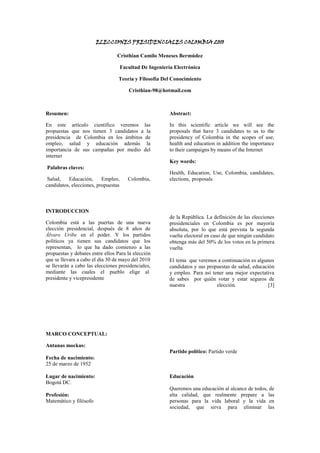 ELECCIONES PRESIDENCIALES COLOMBIA 2010<br />Cristhian Camilo Meneses Bermúdez<br />Facultad De Ingeniería Electrónica<br />Teoría y Filosofía Del Conocimiento<br />Cristhian-98@hotmail.com<br />Resumen:<br />En este artículo científico veremos las propuestas que nos tienen 3 candidatos a la presidencia  de Colombia en los ámbitos de empleo, salud y educación además la importancia de sus campañas por medio del internet<br /> Palabras claves:<br /> Salud, Educación, Empleo, Colombia, candidatos, elecciones, propuestas<br />Abstract:<br />In this scientific article we will see the proposals that have 3 candidates to us to the presidency of Colombia in the scopes of use, health and education in addition the importance to their campaigns by means of the Internet<br />Key words: <br />Health, Education, Use, Colombia, candidates, elections, proposals<br /> <br />INTRODUCCION<br />Colombia está a las puertas de una nueva elección presidencial, después de 8 años de Álvaro Uribe en el poder. Y los partidos  políticos ya tienen sus candidatos que los representan,  lo que ha dado comienzo a las propuestas y debates entre ellos Para la elección que se llevara a cabo el día 30 de mayo del 2010<br />se llevarán a cabo las elecciones presidenciales, mediante las cuales el pueblo elige al  presidente y vicepresidente <br />de la República. La definición de las elecciones presidenciales en Colombia es por mayoría absoluta, por lo que está prevista la segunda vuelta electoral en caso de que ningún candidato obtenga más del 50% de los votos en la primera vuelta<br />El tema  que veremos a continuación es algunos candidatos y sus propuestas de salud, educación y empleo. Para así tener una mejor expectativa de sabes  por quién votar y estar seguros de nuestra elección. [3]<br />MARCO CONCEPTUAL:<br />Antanas mockus:<br />Fecha de nacimiento:<br />25 de marzo de 1952<br />Lugar de nacimiento:<br />Bogotá DC.<br />Profesión:<br />Matemático y filósofo <br />Partido político: Partido verde<br />EducaciónQueremos una educación al alcance de todos, de alta calidad, que realmente prepare a las personas para la vida laboral y la vida en sociedad, que sirva para eliminar las desigualdades entre las personas y entre las regiones y promueva la creatividad, la innovación y la productividad. 1. En educación preescolar, orientaremos nuestros esfuerzos a lograr una cobertura del 90% y tener personal calificado al frente de las instituciones encargadas de ello.2. Fortaleceremos el Programa Integral de Atención a la Primera Infancia, orientándolo a dar prioridad a los niños más pobres, de modo que no queden en desventaja en sus posibilidades de desarrollo para la vida.3. Mejoraremos sustancialmente la calidad de la educación básica pública mediante la construcción de escuelas y colegios de alta calidad, el aumento del tiempo de estudio, pasando gradualmente de la media jornada a la jornada completa, el mejoramiento de las prácticas pedagógicas en el aula, la dotación de ayudas pedagógicas, incluyendo bibliotecas y computadores en las aulas, y la cooperación amplia entre estudiantes, maestros y padres. Elevaremos el nivel de los colegios públicos, de tal manera que su calidad se aproxime rápidamente a la de los mejores colegios privados.4. En la educación básica y media, nuestras políticas tendrán en cuenta las particularidades de cada región. Fortaleceremos el Programa Nacional de Educación Rural para reducir la brecha educativa entre el campo y la ciudad. Crearemos las condiciones para que los maestros de las zonas rurales aseguren su permanencia en las aulas durante todo el año escolar.5. Estimularemos el reconocimiento social de la labor de los maestros y fortaleceremos su formación, mediante un programa de capacitación permanente de docentes en todos los niveles del sistema educativo, con la colaboración de universidades, empresas y gobierno. Aumentaremos la capacidad de investigación de las universidades que forman profesores.6. Reduciremos la deserción escolar en las edades de 12 a 16 años a una tercera parte de la actual y aumentaremos el acceso a la educación superior. El programa “No me Retiro” combinará apoyo económico, acompañamiento psicosocial y mejoras en infraestructura. Los jóvenes de los estratos más pobres que permanezcan en la educación media, se esfuercen y se gradúen de bachilleres, tendrán apoyo financiero para su acceso a estudios técnicos, tecnológicos y universitarios.7. Aumentaremos la cobertura de la educación técnica y tecnológica con la financiación del ICETEX, las instituciones de educación superior y el SENA. Este aumento de cobertura estará atado a las necesidades sectoriales y regionales. Adoptaremos estándares de calidad para que los esfuerzos de los jóvenes se vean recompensados en el mercado laboral. En particular, reestructuraremos el SENA para que opere dentro de los sistemas de evaluación de calidad del Ministerio de Educación Nacional.8. En cuanto a la educación superior el objetivo central será mejorar la calidad. Impulsaremos un programa de formación de profesores universitarios en maestrías y doctorados, para aumentar el número de profesores de planta y de profesores con maestría y doctorado.9. Promoveremos una reforma integral y con amplia discusión social de la Ley 30 de Educación Superior, para superar las barreras de acceso y responder a los desafíos de calidad y pertinencia que enfrenta.10. Para asegurar la calidad de la educación superior, revisaremos y actualizaremos el esquema de acreditación de programas académicos, así como los mecanismos de evaluación, haciendo públicos sus resultados.11. Privilegiaremos la investigación y la innovación en la educación superior y revisaremos el diseño institucional que relaciona la educación, la investigación y los sectores productivos, para que tengan mejor coordinación.12. Habrá un programa de becas de sostenimiento para estudiantes universitarios de bajos ingresos.13. Tenemos la voluntad política para realizar la inversión necesaria en educación, cultura, ciencia, tecnología e innovación. Entre los mecanismos de financiación para esta visión contemplamos la constitución de un Fondo de hasta un 15% de las acciones de Ecopetrol. Este proyecto no tiene precedentes en la historia reciente de Colombia, y será uno de los ejes para la transformación social y económica del país<br />[4]<br />Empleo:<br />La generación de oportunidades es un requisito indispensable para avanzar hacia una sociedad justa y próspera. Una política económica ordenada, eficiente y equilibrada hará factible nuestra apuesta por la educación, la tecnología, la ciencia, la innovación, el emprendimiento y la cultura como motores del desarrollo del país. Con instituciones sólidas y bien articuladas y respeto a la estabilidad jurídica, impulsaremos la transformación del sistema productivo y la inserción de nuestra economía en el ámbito internacional. Reduciremos la informalidad para asegurarnos de integrar al mayor número de personas a una fuerza laboral productiva y competitiva.1. La productividad y la equidad serán los principales criterios de la política económica y social.2. Pondremos en práctica un plan para promover la inversión, basado en la transparencia y la discusión pública de las intervenciones del Estado. Se respetaran las reglas de juego establecidas.3. Buscaremos vincular la economía colombiana a los mercados internacionales, especialmente a los más dinámicos, como los asiáticos.4. Mediante la educación, la ciencia y la tecnología, y la política productiva, aumentaremos el crecimiento de la economía y las capacidades y oportunidades de las personas.5. Fortaleceremos el marco institucional y la capacidad del Estado de planear a largo plazo la infraestructura nacional. Pondremos en marcha un plan de infraestructura –carreteras, puertos, aeropuertos, ferrocarriles y proyectos de generación de energía- para integrar a Colombia a la economía global e integrar el mercado nacional.6. Promoveremos políticas de generación de ingresos para las familias: formación, uso de nichos de mercado, bancarización y crédito.7. Adoptaremos un manejo fiscal austero y con visión de largo plazo, que permita ahorrar en tiempos de bonanza y suavizar el impacto de eventuales crisis en las finanzas públicas.8. Impulsaremos una reforma tributaria estructural que ordene los impuestos nacionales y regionales, aumente el recaudo, recupere la eficiencia, asegure la equidad, promueva la formalidad empresarial y laboral y frene la evasión. Simplificará el régimen tarifario del IVA y el impuesto a la renta, y eliminaremos exenciones tributarias regresivas. La permanencia del impuesto a las transacciones financieras será revisada. Se revisarán también los impuestos que corresponden a municipios y departamentos, introduciendo incentivos para aumentar el recaudo y mejorar su asignación.9. Reformaremos el régimen de regalías para promover el desarrollo social y regional con equidad y prevenir la corrupción y el mal uso de estos recursos. [4]<br />Salud:1. Haremos las reformas estructurales del sistema de salud, sobre la base de un diálogo con pacientes, médicos, enfermeras, hospitales, aseguradores, empresas y entidades de atención en salud, investigadores y entidades territoriales, para lograr un sistema integral, con capacidad real de coordinar los diferentes sectores que contribuyen en la prestación de los servicios, accesible a toda la población, de calidad, equitativo y oportuno, administrado en forma eficiente, bien dirigido y bien gerenciado.2. Simplificaremos el diseño institucional del sistema de salud para mejorar su administración, facilitar su supervisión y combatir la corrupción.3. La definición de un plan único de beneficios en salud, prevista en la Ley 100 pero incumplida hasta hoy, y su actualización periódica, es un primer paso para resolver los problemas financieros del sistema. En todo lo relativo al POS, es esencial que se respete la autonomía científica y profesional de los médicos. Se revisarán los mecanismos de financiación de la salud para garantizar la sostenibilidad en el futuro. El uso de los recursos para la salud será controlado de la manera más estricta.4. Buscaremos el desarrollo de sistemas de prevención más eficaces. Revitalizaremos los programas nacionales de salud pública para que logren un mayor impacto. Pondremos énfasis en el cumplimiento de las obligaciones de los entes territoriales y las EPS. Daremos prioridad al saneamiento ambiental (agua, aire, residuos sólidos, suelos) como estrategia para asegurar la buena salud de los colombianos. [4]<br />Germán Vargas Llera:<br />Fecha de nacimiento:<br />Febrero 19 de 1963<br />Lugar de nacimiento:<br />Bogotá DC.<br />Profesión:<br />Abogado<br />Partido político:<br />Cambio radical<br />Educación: <br />Es necesario aumentar la inversión en educación a través del incremento de partidas presupuestales y de otros instrumentos financieros, todo con el fin de garantizar el acceso y la permanencia de los educandos, mejorar las condiciones laborales y salariales de los educadores, perfeccionar la infraestructura física de las escuelas y capacitar a madres y padres de familia y/o tutores para que contribuyan en los procesos educativos.<br />De igual manera es fundamental ejercer una verdadera supervisión estatal sobre la calidad de la educación tanto pública como privada, no sólo a nivel de contenidos sino también de valores y principios que garanticen que las generaciones futuras tengan mayores niveles de ingresos producto de actividades dignas y legales.<br />Así mismo, nos proponemos ampliar y facilitar el crédito para cursas programas de educación superior en instituciones públicas o privadas, con el fin de que los estudiantes de bajos ingresos tengan acceso a carreras técnicas y profesionales [1]<br />Empleo:<br />Nuestra propuesta en materia de empleo se concreta en ocho estrategias:<br />En primer lugar, realizaremos una reforma tributaria pro empleo, redireccionando las exenciones para subsidiar a quienes creen empleo y desmontando progresivamente los parafiscales. <br />En segundo lugar, promoveremos el emprendimiento y el microcrédito, impulsando un modelo de banca solidaria parecido al del Greemen Bank en Bangladesh para conceder durante el cuatrienio no menos de un millón de microcréditos a ciudadanos del SISBEN 1. <br />En tercer lugar, desarrollaremos un proceso para formalizar, como mínimo, cincuenta mil empresas, instaurando un sistema tributario más gradual que permita que, por ejemplo, sólo a partir del tercer año de operación la respectiva empresa pague el 100% del impuesto a la renta o el IVA.  <br />En cuarto lugar, implementaremos un programa de empleo público para jefes de hogar mediante proyectos de infraestructura urbana y vivienda para crear doscientos mil empleos temporales. <br />En quinto lugar, diseñaremos el seguro al desempleo para mitigar las consecuencias que la falta de ocupación trae para las familias. <br />En sexto lugar, reformaremos la seguridad social para garantizarles a todos los trabajadores, incluidos los informales, una pensión. <br />En séptimo lugar, nos la jugaremos por la educación técnica, fortaleciendo el SENA y priorizando sus programas rurales. <br />En octavo lugar, finalmente, crearemos la Comisión Intersectorial de Empleo para monitorear las políticas y programas en esta materia. [1]<br />Salud:<br />1. Retornar a la ecuación original del sistema en el que 2/3 de los afiliados pertenecen al régimen contributivo y 1/3 al régimen subsidiado.<br /> 2. Evitar la evasión de quienes pueden y deben pertenecer al régimen contributivo.<br />3. Reunir la información epidemiológica con el fin de actualizar el POS. <br />4. Expedir un Estatuto Único de Salud. <br />5. sancionar irregularmente a los que estén en la ilegalidad o tráfico de medicamentos <br />6. Aumentar la cobertura del sistema. <br />7. Crear un sistema único de historia clínica en línea. <br />8. Avanzar en temas de salud reproductiva, medicina preventiva y deporte. [2]<br />Noemí Sanín:<br />Fecha de nacimiento:<br />6 de junio de 1949<br />Lugar de nacimiento:<br />Medellín, Antioquia<br />Profesión:<br />Abogada<br />Partido político:<br />Conservador<br />Educación:<br /> En educación básica y media vamos a seguir trabajando para expandir la cobertura a la primera infancia – que por ser relativamente nueva aun requiere de mucho trabajo y mejora- y sobre todo a zonas rurales, utilizando nuevas metodologías y tecnologías para garantizar cobertura. En calidad tenemos que darles más herramientas y capacitación a nuestros educadores, al igual que aumentar el gasto en infraestructura física para los colegios, que son la mejor forma de garantizar una mejoría en la calidad de la educación. <br /> <br />En la pertinencia también tenemos que tener una transformación seria si queremos dar el salto al desarrollo; tenemos que adoptar nuevas teorías y metodologías de estudio, enfatizar la ciencia y la tecnología, incentivar la creatividad y la innovación, e impulsar el bilingüismo. <br /> <br />En la educación superior tenemos que avanzar en la cobertura para poder llegar a la meta del 50% en el 2019. Esto implica dos cosas igualmente importantes: aumentar el acceso de los bachilleres a la educación superior y disminuir la deserción. Hoy cerca del 70% de los bachilleres logran ingresar a un programa de educación superior, pero casi la mitad de ellos no logran terminarlo con éxito, la gran mayoría por dificultades económicas. Para lograr este incremento de cobertura hay que tener en cuenta que los bachilleres que se están quedando por fuera son en su gran mayoría de muy bajos recursos económicos, muchos con debilidades académicas, y de regiones en las que hay poca o ninguna oferta. <br /> <br />Por lo tanto, hay que hacer un esfuerzo adicional para que, si ingresan, puedan pagar el costo de la matrícula, ya sea a través de crédito subsidiado (ICETEX) o muy bajo costo de matrícula en las instituciones públicas, y para que puedan luego mantenerse deben existir medidas de apoyo académico adicional. Por último, metodologías y medios para que los estudiantes de regiones distantes puedan acceder a programas sin necesidad de desplazarse a las ciudades. Esto puede hacerse con educación a distancia y virtual a través del fortalecimiento de los 165 Centros Regionales de Educación Superior con los que contamos hoy. <br /> <br />El Estado debe, además, poder garantizar la calidad, que de por sí debe incluir la pertinencia, del servicio público de la educación superior. Por lo tanto hay que continuar el fortalecimiento del Sistema de Aseguramiento de la Calidad y la gestión del mismo, de tal manera que se garantice el desarrollo de competencias a lo largo del sistema educativo, competencias que incluyan aquellas más nuevas que hoy son necesarias para una vida productiva, como son el manejos de la tecnologías de la información y las comunicaciones y el bilingüismo, entre otros.<br /> <br />Así mismo, se debe garantizar que la educación superior responda a lo que se requiere para lograr los niveles de bienestar y desarrollo que el país se ha propuesto. Esto implica la formación de profesionales idóneos en todos los niveles y áreas. Por lo tanto, requiere, por un lado, un fortalecimiento de la formación técnica y tecnológica en las áreas y sectores que cada región requiera, con una participación activa de los sectores productivos respectivos y una articulación con la educación media. Y por el otro lado, un fortalecimiento de la formación avanzada a nivel de maestría y doctorado de tal forma que se logre el recurso humano que pueda innovar y mover la frontera del conocimiento y la tecnología. Lo anterior <br />teniendo en cuenta los sectores a los que el país le ha apostado para acercar cada vez más los requerimientos del país en materia de desarrollo productivo y la formación de nuestros graduados.<br /> <br />Muchas de las instituciones de educación superior en Colombia, tanto públicas como privadas, se caracterizan por tener debilidades en varios aspectos, por lo tanto, es importante fortalecer, o crear en algunos casos, tanto los mecanismos financieros como los de control, y consolidar los sistemas de información y rendición de cuentas del sector, con sistemas como el SNIES, SPADIES y el Observatorio Laboral. <br /> <br />Con relación a la pertinencia, es importante contar con información clara de lo que demanda el mercado, para ello es importante poner en marcha un sistema de predicción de requerimientos en materia de recurso humano y que contará con información del Observatorio Laboral para la Educación. Igualmente debe continuarse el apoyo a los comités universidad empresa en el país, actualmente hay 8 y se espera que estos contribuyan con investigación aplicada y transferencia tecnológica al desarrollo de sus regiones logrando así que el sistema universitario tengo un mayor número de patentes y de productos tecnológicos. <br /> <br />También necesitamos una transformación en materia de ciencia, tecnología e investigación, subiendo la inversión durante nuestro gobierno al 2% del PIB. [1]<br />Empleo:<br />El impulso a la construcción de la infraestructura de la competitividad. Su puesta en funcionamiento dará la competitividad que los empresarios Colombianos necesitan para generar mayores puestos de trabajo y aportar al crecimiento del País. <br />La incorporación del plan de construcción de Vivienda de interés social y vivienda de interés prioritario, pero incluyendo en sus diseños espacios productivos, de manera que el jefe o la jefe de hogar pueda tener una ayuda adicional en el ingreso familiar, mediante el desarrollo de actividades productivas de barrio y de soporte a otras empresas.<br /> <br />La necesidad de trabajar los nuevos emprendimientos en Micro, Pequeña y mediana Empresa, con base en dos elementos fundamentales: La capacitación para el emprendimiento y la formalidad y la constitución de un fondo de inicio que funcione como “plante” para la iniciación <br />del negocio y que debe retornar con base en reglas claras de salida para volver al circuito productivo.<br /> <br />El mantenimiento y profundización del ambiente de confianza para la inversión extranjera de manera que lleguen a Colombia al menos 10 mil millones de dólares anualmente y también para la gran industria, que permita que las enormes inversiones en esos sectores se traduzcan en generación de emprendimientos laterales como servicios a las mismas. Y finalmente y asociado con la primera estrategia, la necesidad de que nuestro empresariado pueda tener no solo el acceso sino la visión del mercado mundial como objetivo de sus negocios. <br /> <br />En política laboral es importante eliminar el sesgo anti- empleo que implica la combinación de una fuerte revaluación del peso atada a una estructura tributaria que incentiva el capital y que impone unas cargas importantes a los asalariados para financiar la salud, las pensiones y otras instituciones estatales. Es importante una reforma tributaria que reparta mejor las cargas y una regla fiscal que nos obligue a ahorrar una parte importante de los recursos petroleros y mineros en un gran fondo de sustentabilidad o de estabilización. [1]<br />Salud:<br />La salud no puede ser objeto de especulación financiera. Pero para lograrlo se requiere una acción decidida en Regulación del sistema. La Superintendencia de Salud debe ser despolitizada totalmente para la vigilancia y el control de las EPS y de los hospitales, para que se cumpla con estándares de servicio y haya control de costos. Y además propongo crear una Comisión de regulación de la salud, conformada por expertos, con la independencia de la Junta del Banco de la República ya que debe regular un sector cuyos gastos son muy considerables, llegan a 40 billones de pesos al año, garantizando que no haya prácticas monopólicas y que las aseguradoras cumplan con sus compromisos con los usuarios. [2]<br />¿Papel  importante de internet en las campañas políticas?<br />En plena ruta hacia las elecciones Presidenciales  de Colombia este 30 de mayo, sigue llamando la atención la importancia que han adquirido las acciones desarrolladas a través de Internet en las campañas electorales: las páginas de campaña de  todos los candidatos de actividad, las entradas en la Wikipedia son corregidas a toda prisa, las redes sociales se pueblan de apoyos en uno u otro sentido, y hasta se hacen intentos por predecir los resultados en función de los datos de tráfico. El perfil  responsable de campañas en Internet con experiencia probada se ha convertido en crucial y demandado ya que este medio es uno de los más utilizado en todo el mundo para la comunicación y la publicidad y donde las personas pueden conseguir información acerca de los candidatos  a la presidencia por eso cada uno de ellos cuenta con  su página  en la web donde las personas pueden ver su perfil y sus propuestas  presidenciales y conocer más de ellos.<br />CONCLUSION:<br />al ver las propuestas de los 3 candidatos a la presidencia a los ámbitos de salud, empleo y economía hemos visto que cada uno  de ellos tienen sus ideologías  y por lo tanto diferentes propuestas con las cuales creen que Colombia puede mejorar para llegar a ser un gran país, por lo que a nosotros nos concierne tener pesquisa de lo que nos ofrece cada uno y ver qué es lo que más nos conviene de cada una de sus propuestas para así elegir un digno representante de  Colombia que haga que el país mejore con sus ideas.<br />WEBGRAFIA: <br />http://www.urosario.edu.co/Elecciones/Cue stionarios-Anteriores/  [1]<br />http://www.elecciones.com.co/ [2]<br />http://politicacolombia.suite101.net/article.cfm/campana-presidencial-2010-en-colombia   [3]<br />http://www.antanasmockus.com/PropuestadeGobierno.aspx?gclid=CK3-u6yf76ECFZRe2godGQjyKQ    [4]<br />    <br />