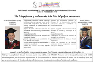 ELECCIONES REPRESENTANTES PROFESORALES ANTE ELCONSEJO UNIVERSITARIO
                                               PARA EL PERÍODO 2012-2015


                   Por la dignificación y enaltecimiento de la labor del profesor universitario
  Prof.Gerardo Márquez           Licenciado en Contaduría Pública. Master en     Ingeniero en Informática. Magister en          Profa.María
         Rondón                  Administración de Empresas. Doctor por la       Ciencias de la Computación mención           Auxiliadora Pérez
          PRINCIPAL              Universidad Complutense de Madrid en            Inteligencia Artificial. Doctorando en           SUPLENTE
                                 Nuevas Tendencias en Administración de          Gerencia Avanzada.
                                 Organizaciones
                                 Profesor Asociado Dedicación Exclusiva del      Profesor Agregado Dedicación Exclusiva del
                                 Decanato de Administración y Contaduría de      Decanato de Ciencias y Tecnología de la
                                 la UCLA.                                        UCLA.
                                 Cargos desempeñados:                            Cargos desempeñados:
                                 Coordinador de Currículo del Programa de        Coordinadora de Currículo del Programa de
                                 Contaduría Pública                              Ingeniería en Informática
                                 Jefe del Departamento de Contabilidad del       Jefe del Departamento de Sistemas (Período
                                 DAC (Período 2004-2007)                         2009-2012)
                                 Profesor de Postgrado en la Especialización y   Profesor de Postgrado en la Maestría
                                 Maestría en Contaduría.                         en Ciencias de la Computación mención
                                 Director de Análisis Financiero (Período        Inteligencia Artificial
                                 2000- 2003)


            Nuestros principales compromisos como Profesores representantes de Profesores:
Velar por el cumplimiento del Acta Convenio suscrita entre la UCLA y la APUCLA, Promover ante el Consejo Universitario de la UCLA
vías más expeditas para facilitar los requerimientos de los docentes ante las distintas dependencias de nuestra casa de estudio y; Velar por
que se garantice, dentro de los planes de desarrollo institucional, el mejoramiento profesional del Personal Académico.
 