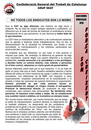 Confederació General del Treball de Catalunya
GRUP SEAT
 
  NO TODOS LOS SINDICATOS SON LO MISMO
 
Que la CGT es algo diferente, otra historia, es algo obvio y
evidente. No se trata de ningún eslogan electoral o publicitario. La
diferencia con el resto de formas de entender el sindicalismo emana
directamente de lo que pensamos, lo que decimos y sobre todo de
lo que hacemos.
La CGT hace un sindicalismo alternativo y de confrontación sabiendo
que no agrada a todos/as los/as trabajadores/as. Hoy en día, la
desmovilización de la sociedad ha fomentado, por miedo o por
comodidad, la individualización y los intereses particulares por
encima del bien común.
Es evidente que ser diferentes no nos hace ni más buenos ni
mejores que nadie. Sin embargo, la diferencia es garantía de algo
muy importante: cuando eliges una opción diferente a la mayoría
establecida, cuando renuncias a la comodidad o a los privilegios
y decides tomar un camino distinto, más valiente, y pensando
en el bien común, adquieres un cierto grado de personalidad.
Somos diferentes sobre todo por lo que hacemos. Y no se trata de
pedir un poco más que el resto. Nuestra verdadera esencia y hecho
diferencial radica en cómo hacemos las cosas y cuáles son nuestras
prioridades. Las diferencias de la CGT, con respecto a otras
organizaciones, empiezan precisamente en la consideración y el
respeto a todas las opiniones de quienes formamos la organización.
Nuestra prioridad es que cada persona asuma su
responsabilidad sin delegar en ningún mesías ni salvapatrias.
Practicar la democracia directa, en ocasiones es algo más
complicado, pero siempre más enriquecedor. No decidimos entre
pocos/as, lo hacemos entre todos y todas. No es simplemente
una cuestión moral o estética, en la práctica es siempre mejor.
Por mucha buena intención, por mucha formación que se tenga,
el poder de representación, conlleva siempre un alejamiento de
la realidad cotidiana, un alejamiento de los verdaderos
problemas de la gente y de sus inquietudes. El trato diario y
continuo de sindicalistas de “oficio” con los poderes
fácticos de la empresa conlleva además una familiaridad,
una confianza y sobre todo un conocimiento por parte de
la empresa que nos hace, a toda la plantilla, vulnerables y
previsibles en los choques de intereses que se dan entre
empresa y trabajadores.
 