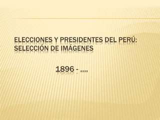 ELECCIONES Y PRESIDENTES DEL PERÚ:
SELECCIÓN DE IMÁGENES
1896 - ….
 