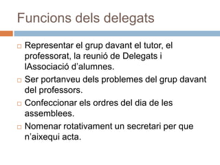 Funcions dels delegats
   Representar el grup davant el tutor, el
    professorat, la reunió de Delegats i
    lAssociació d’alumnes.
   Ser portanveu dels problemes del grup davant
    del professors.
   Confeccionar els ordres del dia de les
    assemblees.
   Nomenar rotativament un secretari per que
    n’aixequi acta.
 
