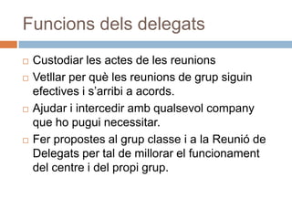 Funcions dels delegats
   Custodiar les actes de les reunions
   Vetllar per què les reunions de grup siguin
    efectives i s’arribi a acords.
   Ajudar i intercedir amb qualsevol company
    que ho pugui necessitar.
   Fer propostes al grup classe i a la Reunió de
    Delegats per tal de millorar el funcionament
    del centre i del propi grup.
 