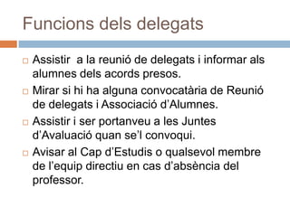 Funcions dels delegats
   Assistir a la reunió de delegats i informar als
    alumnes dels acords presos.
   Mirar si hi ha alguna convocatària de Reunió
    de delegats i Associació d’Alumnes.
   Assistir i ser portanveu a les Juntes
    d’Avaluació quan se’l convoqui.
   Avisar al Cap d’Estudis o qualsevol membre
    de l’equip directiu en cas d’absència del
    professor.
 
