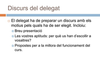 Discurs del delegat
   El delegat ha de preparar un discurs amb els
    motius pels quals ha de ser elegit. Incloiu:
     Breu  presentació
     Les vostres aptituds: per què us han d’escollir a
      vosaltres?
     Propostes per a la millora del funcionament del
      curs.
 