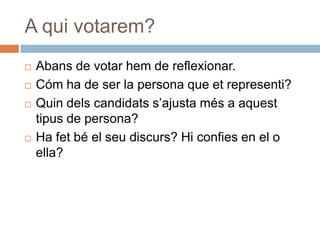 A qui votarem?
   Abans de votar hem de reflexionar.
   Cóm ha de ser la persona que et representi?
   Quin dels candidats s’ajusta més a aquest
    tipus de persona?
   Ha fet bé el seu discurs? Hi confies en el o
    ella?
 