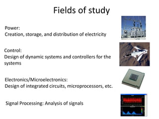 Fields of study
Power:
Creation, storage, and distribution of electricity
Control:
Design of dynamic systems and controllers for the
systems
Electronics/Microelectronics:
Design of integrated circuits, microprocessors, etc.
Signal Processing: Analysis of signals
 