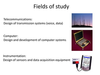 Telecommunications:
Design of transmission systems (voice, data)
Computer:
Design and development of computer systems
Instrumentation:
Design of sensors and data acquisition equipment
Fields of study
 