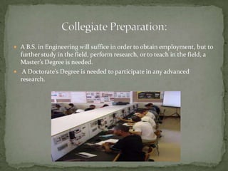 Collegiate Preparation:A B.S. in Engineering will suffice in order to obtain employment, but to further study in the field, perform research, or to teach in the field, a Master’s Degree is needed. A Doctorate’s Degree is needed to participate in any advanced research. 