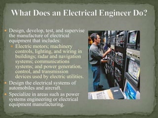 What Does an Electrical Engineer Do?Design, develop, test, and supervise the manufacture of electrical equipment that includes:Electric motors; machinery controls, lighting, and wiring in buildings; radar and navigation systems; communications systems; and power generation, control, and transmission devices used by electric utilities. Design the electrical systems of automobiles and aircraft. Specialize in areas such as power systems engineering or electrical equipment manufacturing.