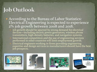 Job OutlookAccording to the Bureau of Labor Statistics: Electrical Engineering is expected to experience 2% job growth between 2008 and 2018.Job growth should be spurred by strong demand for electrical devices—including electric power generators, wireless phone transmitters, high-density batteries, and navigation systems.International competition and the use of engineering services performed in other countries will limit employment growth.Electrical engineers working in firms providing engineering expertise and design services to manufacturers should have the best job prospects.