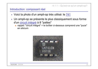 ELEC283 - 2003/04 15
Introduction: composant réel
 Voici la photo d'un ampli-op très utilisé: le 741
 Un ampli-op se présente le plus classiquement sous forme
d'un circuit intégré à 8 "pattes"
u rappel: "circuit intégré" = le boîtier ci-dessous comprend une "puce"
en silicium
4.1.1 – Qu'est-ce qu'un ampli-op?
 