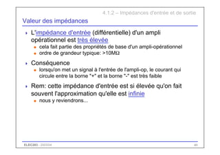 ELEC283 - 2003/04 40
Valeur des impédances
 L'impédance d'entrée (différentielle) d'un ampli
opérationnel est très élevée
u cela fait partie des propriétés de base d'un ampli-opérationnel
u ordre de grandeur typique: >10MΩ
 Conséquence
u lorsqu'on met un signal à l'entrée de l'ampli-op, le courant qui
circule entre la borne "+" et la borne "-" est très faible
 Rem: cette impédance d'entrée est si élevée qu'on fait
souvent l'approximation qu'elle est infinie
u nous y reviendrons...
4.1.2 – Impédances d'entrée et de sortie
 