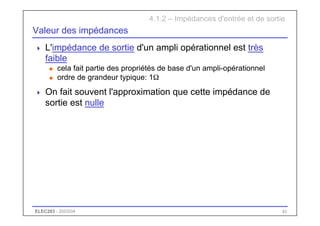 ELEC283 - 2003/04 41
Valeur des impédances
 L'impédance de sortie d'un ampli opérationnel est très
faible
u cela fait partie des propriétés de base d'un ampli-opérationnel
u ordre de grandeur typique: 1Ω
 On fait souvent l'approximation que cette impédance de
sortie est nulle
4.1.2 – Impédances d'entrée et de sortie
 