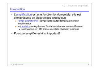 ELEC283 - 2003/04 4
Introduction
 L'amplification est une fonction fondamentale: elle est
omniprésente en électronique analogique
u l'ampli-opérationnel (composant) est fondamentalement un
amplificateur
u le transistor est également fondamentalement un amplificateur
n son invention en 1947 a lancé une réelle révolution technique
 Pourquoi amplifier est-il si important?
4.0 – Pourquoi amplifier?
 