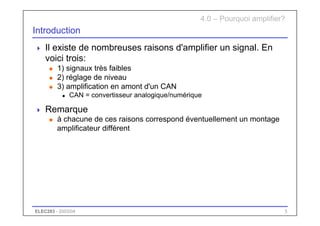 ELEC283 - 2003/04 5
Introduction
 Il existe de nombreuses raisons d'amplifier un signal. En
voici trois:
u 1) signaux très faibles
u 2) réglage de niveau
u 3) amplification en amont d'un CAN
n CAN = convertisseur analogique/numérique
 Remarque
u à chacune de ces raisons correspond éventuellement un montage
amplificateur différent
4.0 – Pourquoi amplifier?
 