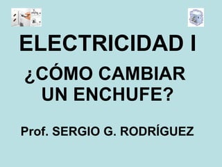 ¿CÓMO CAMBIAR  UN ENCHUFE? ELECTRICIDAD I Prof. SERGIO G. RODRÍGUEZ 
