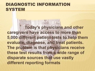 DIAGNOSTIC INFORMATION
SYSTEM
Today's physicians and other
caregivers have access to more than
5,000 different patient tests to help them
evaluate, diagnose, and treat patients.
The problem is that physicians receive
these test results from a wide range of
disparate sources that use vastly
different reporting formats
 