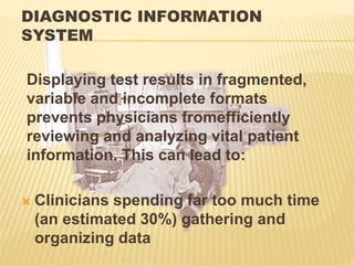 DIAGNOSTIC INFORMATION
SYSTEM
Displaying test results in fragmented,
variable and incomplete formats
prevents physicians fromefficiently
reviewing and analyzing vital patient
information. This can lead to:
 Clinicians spending far too much time
(an estimated 30%) gathering and
organizing data
 