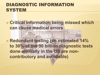 DIAGNOSTIC INFORMATION
SYSTEM
 Critical information being missed which
can cause medical errors
 Redundant testing (an estimated 14%
to 30% of the 30 billion diagnostic tests
done annually in the US are non-
contributory and avoidable)
 