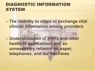 DIAGNOSTIC INFORMATION
SYSTEM
 The inability to share or exchange vital
clinical information among providers
 Underutilization of EHRs and other
health IT applications and an
unnecessary reliance on paper,
telephones, and fax machines
 