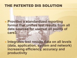 THE PATENTED DIS SOLUTION
 Provides a standardized reporting
format that unifies test results from all
data sources for usersat all points of
care3.
 Integrates test results data on all levels
(data, application, system and network)
increasing efficiency, accuracy and
productivity
 