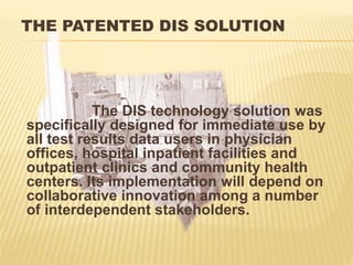 THE PATENTED DIS SOLUTION
The DIS technology solution was
specifically designed for immediate use by
all test results data users in physician
offices, hospital inpatient facilities and
outpatient clinics and community health
centers. Its implementation will depend on
collaborative innovation among a number
of interdependent stakeholders.
 