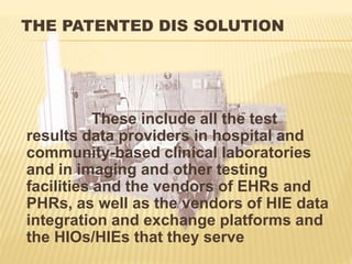 THE PATENTED DIS SOLUTION
These include all the test
results data providers in hospital and
community-based clinical laboratories
and in imaging and other testing
facilities and the vendors of EHRs and
PHRs, as well as the vendors of HIE data
integration and exchange platforms and
the HIOs/HIEs that they serve
 