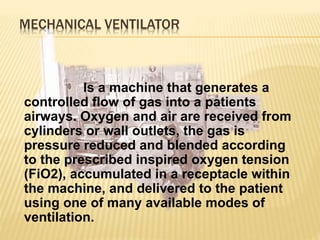 MECHANICAL VENTILATOR
Is a machine that generates a
controlled flow of gas into a patients
airways. Oxygen and air are received from
cylinders or wall outlets, the gas is
pressure reduced and blended according
to the prescribed inspired oxygen tension
(FiO2), accumulated in a receptacle within
the machine, and delivered to the patient
using one of many available modes of
ventilation.
 