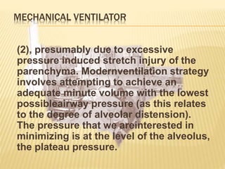 MECHANICAL VENTILATOR
(2), presumably due to excessive
pressure induced stretch injury of the
parenchyma. Modernventilation strategy
involves attempting to achieve an
adequate minute volume with the lowest
possibleairway pressure (as this relates
to the degree of alveolar distension).
The pressure that we areinterested in
minimizing is at the level of the alveolus,
the plateau pressure.
 