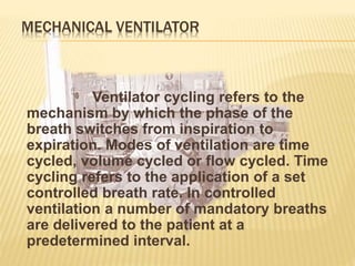 MECHANICAL VENTILATOR
Ventilator cycling refers to the
mechanism by which the phase of the
breath switches from inspiration to
expiration. Modes of ventilation are time
cycled, volume cycled or flow cycled. Time
cycling refers to the application of a set
controlled breath rate. In controlled
ventilation a number of mandatory breaths
are delivered to the patient at a
predetermined interval.
 