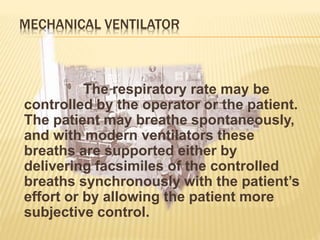 MECHANICAL VENTILATOR
The respiratory rate may be
controlled by the operator or the patient.
The patient may breathe spontaneously,
and with modern ventilators these
breaths are supported either by
delivering facsimiles of the controlled
breaths synchronously with the patient’s
effort or by allowing the patient more
subjective control.
 
