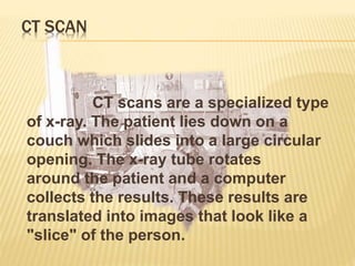CT SCAN
CT scans are a specialized type
of x-ray. The patient lies down on a
couch which slides into a large circular
opening. The x-ray tube rotates
around the patient and a computer
collects the results. These results are
translated into images that look like a
"slice" of the person.
 