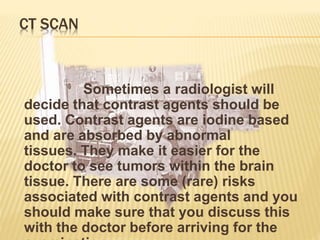CT SCAN
Sometimes a radiologist will
decide that contrast agents should be
used. Contrast agents are iodine based
and are absorbed by abnormal
tissues. They make it easier for the
doctor to see tumors within the brain
tissue. There are some (rare) risks
associated with contrast agents and you
should make sure that you discuss this
with the doctor before arriving for the
 