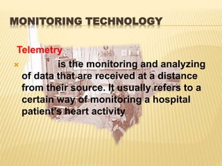 MONITORING TECHNOLOGY
Telemetry
 is the monitoring and analyzing
of data that are received at a distance
from their source. It usually refers to a
certain way of monitoring a hospital
patient's heart activity
 