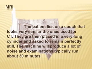 MRI
The patient lies on a couch that
looks very similar the ones used for
CT. They are then placed in a very long
cylinder and asked to remain perfectly
still. The machine will produce a lot of
noise and examinations typically run
about 30 minutes.
 