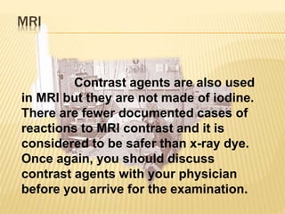 MRI
Contrast agents are also used
in MRI but they are not made of iodine.
There are fewer documented cases of
reactions to MRI contrast and it is
considered to be safer than x-ray dye.
Once again, you should discuss
contrast agents with your physician
before you arrive for the examination.
 