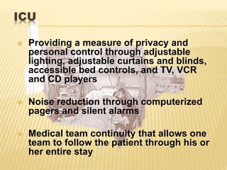 ICU
 Providing a measure of privacy and
personal control through adjustable
lighting, adjustable curtains and blinds,
accessible bed controls, and TV, VCR
and CD players
 Noise reduction through computerized
pagers and silent alarms
 Medical team continuity that allows one
team to follow the patient through his or
her entire stay
 