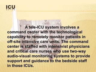 ICU
A tele-ICU system involves a
command center with the technological
capability to remotely monitor patients in
off-site intensive care units. The command
center is staffed with intensivist physicians
and critical care nurses who use two-way
audio-visual monitoring systems to provide
support and guidance to the bedside staff
in those ICUs.
 