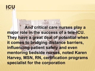 ICU
And critical care nurses play a
major role in the success of a tele-ICU.
They have a great deal of potential when
it comes to bridging distance barriers,
influencing patient safety and even
mentoring bedside nurses, noted Karen
Harvey, MSN, RN, certification programs
specialist for the corporation
 