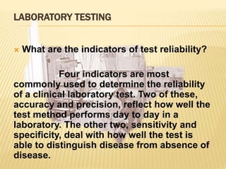 LABORATORY TESTING
 What are the indicators of test reliability?
Four indicators are most
commonly used to determine the reliability
of a clinical laboratory test. Two of these,
accuracy and precision, reflect how well the
test method performs day to day in a
laboratory. The other two, sensitivity and
specificity, deal with how well the test is
able to distinguish disease from absence of
disease.
 
