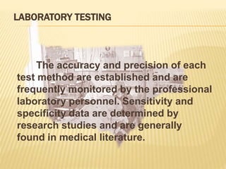 LABORATORY TESTING
The accuracy and precision of each
test method are established and are
frequently monitored by the professional
laboratory personnel. Sensitivity and
specificity data are determined by
research studies and are generally
found in medical literature.
 