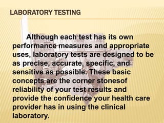 LABORATORY TESTING
Although each test has its own
performance measures and appropriate
uses, laboratory tests are designed to be
as precise, accurate, specific, and
sensitive as possible. These basic
concepts are the corner stonesof
reliability of your test results and
provide the confidence your health care
provider has in using the clinical
laboratory.
 